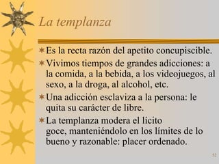 La templanza

Es la recta razón del apetito concupiscible.
Vivimos tiempos de grandes adicciones: a
 la comida, a la bebida, a los videojuegos, al
 sexo, a la droga, al alcohol, etc.
Una adicción esclaviza a la persona: le
 quita su carácter de libre.
La templanza modera el lícito
 goce, manteniéndolo en los límites de lo
 bueno y razonable: placer ordenado.
                                             52
 