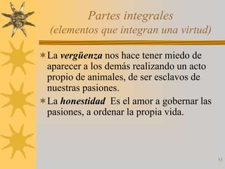 Partes integrales
  (elementos que integran una virtud)

La vergüenza nos hace tener miedo de
 aparecer a los demás realizando un acto
 propio de animales, de ser esclavos de
 nuestras pasiones.
La honestidad Es el amor a gobernar las
 pasiones, a ordenar la propia vida.



                                           53
 