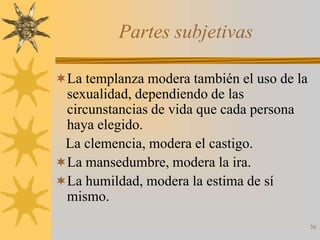 Partes subjetivas

La templanza modera también el uso de la
 sexualidad, dependiendo de las
 circunstancias de vida que cada persona
 haya elegido.
 La clemencia, modera el castigo.
La mansedumbre, modera la ira.
La humildad, modera la estima de sí
 mismo.
                                            56
 
