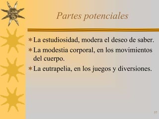 Partes potenciales

La estudiosidad, modera el deseo de saber.
La modestia corporal, en los movimientos
 del cuerpo.
La eutrapelia, en los juegos y diversiones.




                                               57
 