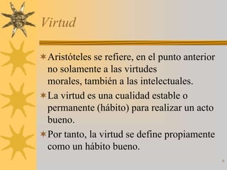 Virtud

Aristóteles se refiere, en el punto anterior
 no solamente a las virtudes
 morales, también a las intelectuales.
La virtud es una cualidad estable o
 permanente (hábito) para realizar un acto
 bueno.
Por tanto, la virtud se define propiamente
 como un hábito bueno.
                                                6
 
