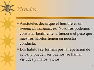 Virtudes

Aristóteles decía que el hombre es un
 animal de costumbres. Nosotros podemos
 constatar fácilmente la fuerza o el peso que
 nuestros hábitos tienen en nuestra
 conducta.
Los hábitos se forman por la repetición de
 actos, y pueden ser buenos: se llaman
 virtudes y malos: vicios.
                                                7
 