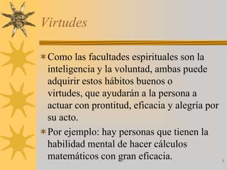 Virtudes

Como las facultades espirituales son la
 inteligencia y la voluntad, ambas puede
 adquirir estos hábitos buenos o
 virtudes, que ayudarán a la persona a
 actuar con prontitud, eficacia y alegría por
 su acto.
Por ejemplo: hay personas que tienen la
 habilidad mental de hacer cálculos
 matemáticos con gran eficacia.                 8
 