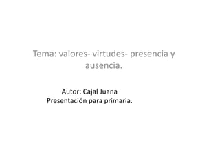 Autor: Cajal Juana
Presentación para primaria.
Tema: valores- virtudes- presencia y
ausencia.
 