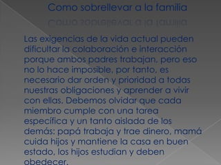 Como sobrellevar a la familia Las exigencias de la vida actual pueden dificultar la colaboración e interacción porque ambos padres trabajan, pero eso no lo hace imposible, por tanto, es necesario dar orden y prioridad a todas nuestras obligaciones y aprender a vivir con ellas. Debemos olvidar que cada miembro cumple con una tarea específica y un tanto aislada de los demás: papá trabaja y trae dinero, mamá cuida hijos y mantiene la casa en buen estado, los hijos estudian y deben obedecer.