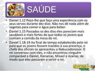 Daniel 1.12 Peço-lhe que faça uma experiência com os seus servos durante dez dias: Não nos dê nada além de vegetais para comer e água para beber.Daniel 1.15 Passados os dez dias eles pareciam mais saudáveis e mais fortes do que todos os jovens que comiam a comida da mesa do rei.Daniel 1.18-19 Ao final do tempo estabelecido pelo rei para que os jovens fossem trazidos à sua presença, o chefe dos oficiais os apresentou a Nabucodonosor. O rei conversou com eles, e não encontrou ninguém comparável a Daniel, Hananias, Misael e Azarias; de modo que eles passaram a servir o rei.