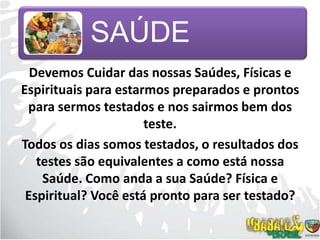 Devemos Cuidar das nossas Saúdes, Físicas e Espirituais para estarmos preparados e prontos para sermos testados e nos sairmos bem dos teste.Todos os dias somos testados, o resultados dos testes são equivalentes a como está nossa Saúde. Como anda a sua Saúde? Física e Espiritual? Você está pronto para ser testado?