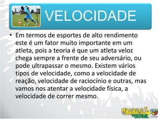Em termos de esportes de alto rendimento este é um fator muito importante em um atleta, pois a teoria é que um atleta veloz chega sempre a frente de seu adversário, ou pode ultrapassar o mesmo. Existem vários tipos de velocidade, como a velocidade de reação, velocidade de raciocínio e outras, mas vamos nos atentar a velocidade física, a velocidade de correr mesmo.