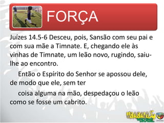 Juízes 14.5-6 Desceu, pois, Sansão com seu pai e com sua mãe a Timnate. E, chegando ele às vinhas de Timnate, um leão novo, rugindo, saiu-lhe ao encontro.     Então o Espírito do Senhor se apossou dele, de modo que ele, sem ter          coisa alguma na mão, despedaçou o leão como se fosse um cabrito.