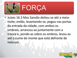 Juízes 16.3 Mas Sansão deitou-se até a meia-noite; então, levantando-se, pegou nas portas da entrada da cidade, com ambos os umbrais, arrancou-as juntamente com a tranca e, pondo-as sobre os ombros, levou-as até o cume do monte que está defronte de Hebrom.