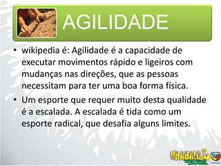 wikipedia é: Agilidade é a capacidade de executar movimentos rápido e ligeiros com mudanças nas direções, que as pessoas necessitam para ter uma boa forma física.Um esporte que requer muito desta qualidade é a escalada. A escalada é tida como um esporte radical, que desafia alguns limites.