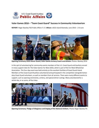Valor Games 2016 – “Team Coast Guard” Success in Community Volunteerism
REPORT: Roger Bazeley FSO-Public Affairs F-17; Where: USCG Island Alameda; June 2016 – 2-6 June
Opening Ceremony USCG Honor Guard; Valor Games Archery Coach and Athlete: Photos: Bazeley 2016
In the spirt of volunteering for community events members of the U.S. Coast Guard and Auxiliary served
in many support roles for The Valor Games Far West 2016, which is part of the Far West Wheelchair
Association. This four-day event was held entirely on the excellent facilities of Coast Guard Island.
Members of the Coast Guard Auxiliary volunteered and participated in the competition alongside Active-
duty Coast Guard volunteers, as well as members from all services. There were many different events to
support, such as opening ceremonies, archery, and special dinner outings. Many volunteered for a
whole day, or as some, all four days.
Opening Ceremony: Pledge of Allegiance and Singing of the National Anthem, Photos Roger Bazeley PA
 