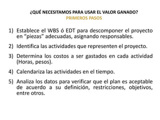 ¿QUÉ NECESITAMOS PARA USAR EL VALOR GANADO?
PRIMEROS PASOS
1) Establece el WBS ó EDT para descomponer el proyecto
en “piezas” adecuadas, asignando responsables.
2) Identifica las actividades que representen el proyecto.
3) Determina los costos a ser gastados en cada actividad
(Horas, pesos).
4) Calendariza las actividades en el tiempo.
5) Analiza los datos para verificar que el plan es aceptable
de acuerdo a su definición, restricciones, objetivos,
entre otros.
 
