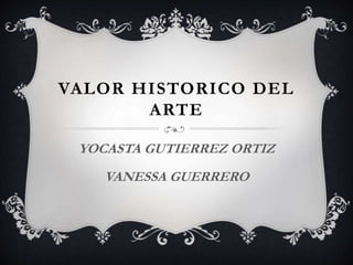 VALOR HISTORICO DEL
ARTE
YOCASTA GUTIERREZ ORTIZ
VANESSA GUERRERO
 