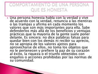

Una persona honesta habla con la verdad y vive
de acuerdo con la verdad, renuncia a las mentiras
o las trampas y afirma en cada momento los
valores que son más importantes para ella. Sabe
defenderlos más allá de los beneficios y ventajas
prácticas que la mayoría de la gente suele poner
delante. Es sincera: no dice palabras falsas para
quedar bien con los demás ni recibir su aprecio,
no se apropia de los valores ajenos para
aprovecharse de ellos, no toma los objetos que
no le pertenecen y prefiere la paz de su corazón
al éxito, la riqueza o el triunfo obtenidos con
engaños o acciones prohibidas por las normas de
su comunidad.

 