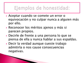 







Aceptar cuando se comete un error o
equivocación y no culpar nunca a alguien más
por ello.
Reconocer los méritos ajenos y más si
parecen propios.
Decirle de frente a una persona lo que se
piensa de ella y nunca hablar a sus espaldas.
Decir la verdad aunque cueste trabajo
admitirla o nos cause consecuencias
negativas.

 