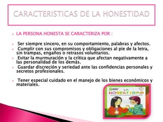 







LA PERSONA HONESTA SE CARACTERIZA POR :
Ser siempre sincero, en su comportamiento, palabras y afectos.
Cumplir con sus compromisos y obligaciones al pie de la letra,
sin trampas, engaños o retrasos voluntarios.
Evitar la murmuración y la crítica que afectan negativamente a
las personalidad de los demás.
Guardar discreción y seriedad ante las confidencias personales y
secretos profesionales.
Tener especial cuidado en el manejo de los bienes económicos y
materiales.

 