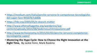 • https://medium.com/italia/perche-servono-le-competenze-tecnologiche-
del-saper-fare-94507b7c600b
• https://hbr.org/2003/05/it-doesnt-matter
• http://www.alfonsofuggetta.org/wordpress/wp-
content/uploads/2014/08/VademecumInnovazione.pdf
• http://www.techeconomy.it/2015/02/02/perche-servono-competenze-
tecnologiche-saper/
• Mastering the Hype Cycle: How to Choose the Right Innovation at the
Right Time, By Jackie Fenn, Mark Raskino
 
