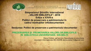 Simpozionul Ştiintific Internaţional
„VALORI BIBLIOFILE”- 2018
Ediţia a XXVII-a
Politici de prezervare a patrimoniului în
cadrul instituţiilor infodocumentare
Secţiunea: Politici de prezervare a patrimoniului documentar
PREZERVAREA ŞI PROMOVAREA VALORILOR BIBLIOFILE
ÎN BIBLIOTECA UNIVERSITARĂ DIN BĂLŢI
Elena Cristian, şef serviciu Dezvoltarea şi prelucrarea
resurselor informaţionale BŞ USARB elena.cristian12@gmail.com
 