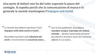 17
Una parte di italiani non ha del tutto superato la paura del
contagio. Si aspetta perciò che la comunicazione di marca e in
generale la società mantengano l’impegno anti-Covid.
Le marche dovrebbero esprimere il loro
impegno nella lotta contro il Covid …
Dovrebbero puntare sulla riduzione dei
rischi, e incrementare la coscienza civica …
Con le loro pubblicità dovrebbero
ricordare sempre il periodo che stiamo
vivendo … devono comunicare di essere
più attenti e di tenere conto del momento
difficile in cui siamo …
‘‘ ‘‘
 