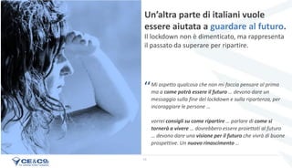 19
Mi aspetto qualcosa che non mi faccia pensare al prima
ma a come potrà essere il futuro … devono dare un
messaggio sulla fine del lockdown e sulla ripartenza, per
incoraggiare le persone …
vorrei consigli su come ripartire … parlare di come si
tornerà a vivere … dovrebbero essere proiettati al futuro
… devono dare una visione per il futuro che vivrà di buone
prospettive. Un nuovo rinascimento …
Un’altra parte di italiani vuole
essere aiutata a guardare al futuro.
Il lockdown non è dimenticato, ma rappresenta
il passato da superare per ripartire.
‘‘
 
