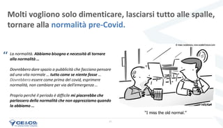 21
Molti vogliono solo dimenticare, lasciarsi tutto alle spalle,
tornare alla normalità pre-Covid.
La normalità. Abbiamo bisogno e necessità di tornare
alla normalità …
Dovrebbero dare spazio a pubblicità che facciano pensare
ad una vita normale … tutto come se niente fosse …
Dovrebbero essere come prima del covid, esprimere
normalità, non cambiare per via dell’emergenza …
Proprio perché il periodo è difficile mi piacerebbe che
parlassero della normalità che non apprezziamo quando
la abbiamo …
‘‘
 