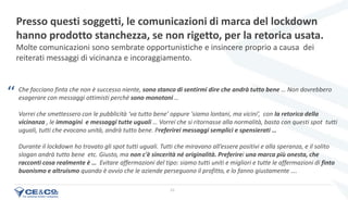 22
Che facciano finta che non è successo niente, sono stanco di sentirmi dire che andrà tutto bene … Non dovrebbero
esagerare con messaggi ottimisti perchè sono monotoni …
Vorrei che smettessero con le pubblicità ‘va tutto bene’ oppure 'siamo lontani, ma vicini’, con la retorica della
vicinanza , le immagini e messaggi tutte uguali … Vorrei che si ritornasse alla normalità, basta con questi spot tutti
uguali, tutti che evocano unità, andrà tutto bene. Preferirei messaggi semplici e spensierati …
Durante il lockdown ho trovato gli spot tutti uguali. Tutti che miravano all’essere positivi e alla speranza, e il solito
slogan andrà tutto bene etc. Giusto, ma non c'è sincerità né originalità. Preferirei una marca più onesta, che
racconti cosa realmente è … Evitare affermazioni del tipo: siamo tutti uniti e migliori e tutte le affermazioni di finto
buonismo e altruismo quando è ovvio che le aziende perseguono il profitto, e lo fanno giustamente ….
Presso questi soggetti, le comunicazioni di marca del lockdown
hanno prodotto stanchezza, se non rigetto, per la retorica usata.
Molte comunicazioni sono sembrate opportunistiche e insincere proprio a causa dei
reiterati messaggi di vicinanza e incoraggiamento.
‘‘
 