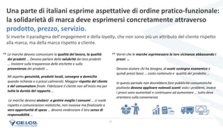 24
Una parte di italiani esprime aspettative di ordine pratico-funzionale:
la solidarietà di marca deve esprimersi concretamente attraverso
prodotto, prezzo, servizio.
Le marche devono comunicare la qualità del lavoro, la qualità
dei prodotti … Devono parlare della salubrità dei loro prodotti
… insistere sulla trasparenza delle etichette e sulla
provenienza dei prodotti …
Vorrei che le marche esprimessero la loro vicinanza abbassando i
prezzi …
Devono aiutare chi ha bisogno, ci vuole sostegno economico e
quindi prezzi bassi … costo contenuto e qualità del prodotto …
in questo periodo non dovrebbero fare pubblicità consumistiche
piuttosto devono applicare notevoli sconti visto i problemi, invece
i prezzi sono aumentati e continuano ad aumentare … tutto deve
orientarsi sulla convenienza
Mi aspetto genuinità, prodotti locali, consegne a domicilio
quando richieste e a prezzi calmierati. Maggior rispetto del cliente
e del consumatore finale. Fidelizzare il cliente non all'inizio ma per
tutta la durata del rapporto …
Le marche devono aiutarci a gestire meglio i consumi … ci vuole
rispetto e comunicazioni realistiche, non invasive ma finalizzate a
vere opportunità di spesa … devono evidenziare il loro senso di
responsabilità …
Si inverte il paradigma dell’engagement e della loyalty, che non sono più un attributo del cliente rispetto
alla marca, ma della marca rispetto a cliente.
‘‘ ‘‘
 