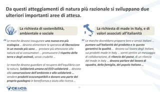 25
Le marche devono inaugurare una nuova era più
ecologica … devono alimentare la speranza di liberazione
in un mondo più sano … prestare più attenzione alla
natura ed ai consumatori … promuovere il rispetto della
terra e degli animali, senza crudeltà …
Le marche devono guardare al recupero dell'equilibrio con
la natura. Solidarietà umana ed ECO-solidarietà … devono
alla conservazione dell'ambiente e alla solidarietà …
vendere prodotti ecocompatibili e donare una parte del
proprio guadagno in beneficenza o aiuto alla ricerca …
Da questi atteggiamenti di natura più razionale si sviluppano due
ulteriori importanti aree di attesa.
Le marche dovrebbero proporre beni e servizi italiani …
puntare sull'italianità del prodotto e in questo
garantirci la qualità … devono sul lavoro degli italiani,
sui prodotti made in Italy … vorrei sentire un messaggio
di collaborazione, di rilancio del paese, di un rilancio
del made in italy … devono parlare del lavoro di
squadra, della famiglia, del popolo italiano …
La richiesta di made in Italy, e di
valori associati all’italianità
La richiesta di sostenibilità,
ambientale e sociale
‘‘ ‘‘
 