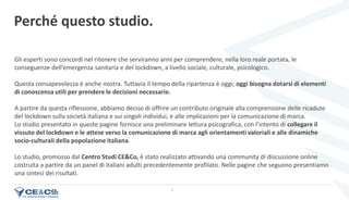 3
Perché questo studio.
Gli esperti sono concordi nel ritenere che serviranno anni per comprendere, nella loro reale portata, le
conseguenze dell’emergenza sanitaria e del lockdown, a livello sociale, culturale, psicologico.
Questa consapevolezza è anche nostra. Tuttavia il tempo della ripartenza è oggi; oggi bisogna dotarsi di elementi
di conoscenza utili per prendere le decisioni necessarie.
A partire da questa riflessione, abbiamo deciso di offrire un contributo originale alla comprensione delle ricadute
del lockdown sulla società italiana e sui singoli individui, e alle implicazioni per la comunicazione di marca.
Lo studio presentato in queste pagine fornisce una preliminare lettura psicografica, con l’intento di collegare il
vissuto del lockdown e le attese verso la comunicazione di marca agli orientamenti valoriali e alle dinamiche
socio-culturali della popolazione italiana.
Lo studio, promosso dal Centro Studi CE&Co, è stato realizzato attivando una community di discussione online
costruita a partire da un panel di italiani adulti precedentemente profilato. Nelle pagine che seguono presentiamo
una sintesi dei risultati.
 