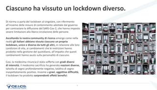 6
Ascoltando la nostra community di ricerca emerge come nella
realtà gli italiani abbiano vissuto ciascuno un proprio
lockdown, unico e diverso da tutti gli altri, in relazione alle loro
condizioni di vita, ai cambiamenti che le restrizioni hanno
prodotto nella gestione del quotidiano, all’impatto che questi
cambiamenti hanno avuto sulla personalità di ciascuno.
Così, la medesima rinuncia è stata sofferta con gradi diversi
di intensità; il medesimo sacrificio ha generato reazioni diverse,
talvolta di segno profondamente negativo, talaltra di segno
inaspettatamente positivo. Insieme a gravi, oggettive difficoltà,
il lockdown ha prodotto sorprendenti effetti benefici.
Ciascuno ha vissuto un lockdown diverso.
Di norma si parla del lockdown al singolare, con riferimento
all’insieme delle misure di contenimento adottate dal governo
per contrastare la diffusione del SARS-Cov-2, che hanno imposto
severe limitazioni alla libera circolazione delle persone.
 