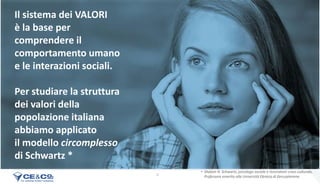 9
Il sistema dei VALORI
è la base per
comprendere il
comportamento umano
e le interazioni sociali.
Per studiare la struttura
dei valori della
popolazione italiana
abbiamo applicato
il modello circomplesso
di Schwartz *
• Shalom H. Schwartz, psicologo sociale e ricercatore cross-culturale,
Professore emerito alla Università Ebraica di Gerusalemme
 