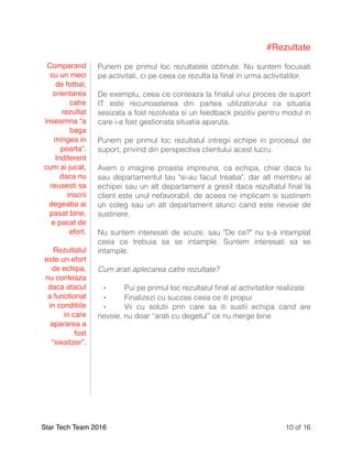 #Rezultate
Punem pe primul loc rezultatele obtinute. Nu suntem focusati
pe activitati, ci pe ceea ce rezulta la ﬁnal in urma activitatilor.
De exemplu, ceea ce conteaza la ﬁnalul unui proces de suport
IT este recunoasterea din partea utilizatorului ca situatia
sesizata a fost rezolvata si un feedback pozitiv pentru modul in
care i-a fost gestionata situatia aparuta.
Punem pe primul loc rezultatul intregii echipe in procesul de
suport, privind din perspectiva clientului acest lucru.
Avem o imagine proasta impreuna, ca echipa, chiar daca tu
sau departamentul tau "si-au facut treaba", dar alt membru al
echipei sau un alt departament a gresit daca rezultatul ﬁnal la
client este unul nefavorabil, de aceea ne implicam si sustinem
un coleg sau un alt departament atunci cand este nevoie de
sustinere.
Nu suntem interesati de scuze, sau "De ce?" nu s-a intamplat
ceea ce trebuia sa se intample. Suntem interesati sa se
intample.
Cum arati aplecarea catre rezultate?
⁃ Pui pe primul loc rezultatul ﬁnal al activitatilor realizate
⁃ Finalizezi cu succes ceea ce iti propui
⁃ Vii cu solutii prin care sa iti sustii echipa cand are
nevoie, nu doar “arati cu degetul” ce nu merge bine
Star Tech Team 2016 of10 16
Comparand
cu un meci
de fotbal,
orientarea
catre
rezultat
inseamna “a
baga
mingea in
poarta”.
Indiferent
cum ai jucat,
daca nu
reusesti sa
inscrii
degeaba ai
pasat bine,
e pacat de
efort.
Rezultatul
este un efort
de echipa,
nu conteaza
daca atacul
a functionat
in conditiile
in care
apararea a
fost
“swaitzer”.
 