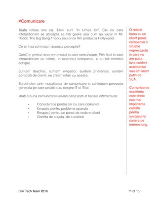 #Comunicare
Toata lumea stie ca IT-istii sunt "in lumea lor". Cei cu care
interactionam se asteapta sa ﬁm geeks asa cum au vazut in Mr.
Robot, The Big Bang Theory sau orice ﬁlm produs la Hollywood.
Ce ar ﬁ sa schimbam aceasta perceptie?
Cum? In primul rand prin modul in care comunicam. Prin felul in care
interactionam cu clientii, in exteriorul companiei, si cu toti membrii
echipei.
Suntem deschisi, suntem empatici, suntem prietenosi, suntem
apropiati de clienti, ne cream relatii cu acestia.
Surprindem prin modalitatea de comunicare si schimbam perceptia
generala pe care ceilalti o au despre IT si ITisti.
Arati o buna comunicarea atunci cand arati in ﬁecare interactiune:
⁃ Consideratie pentru cel cu care comunici
⁃ Empatie pentru problema aparuta
⁃ Respect pentru un punct de vedere diferit
⁃ Dorinta de a ajuta, de a sustine
Star Tech Team 2016 of11 16
O relatie
buna cu un
client poate
compensa o
situatie
neprevazuta
in care nu
am putut
livra confort
asteptarilor
sau am iesim
putin de
SLA.
Comunicarea
excelenta
este cheia
cea mai
importanta
calitate
pentru
succesul in
cariera pe
termen lung.
 