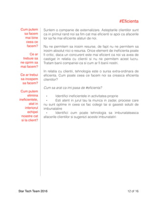 #Eﬁcienta
Suntem o companie de externalizare. Asteptarile clientilor sunt
ca in primul rand noi sa ﬁm cat mai eﬁcienti si apoi ca afacerile
lor sa ﬁe mai eﬁciente alaturi de noi.
Nu ne permitem sa irosim resurse, de fapt nu ne permitem sa
irosim absolut nici o resursa. Orice element de ineﬁcienta poate
ﬁ critic, daca un concurent este mai eﬁcient ca noi va avea de
castigat in relatia cu clientii si nu ne permitem acest lucru.
Tratam banii companiei ca si cum ar ﬁ banii nostri.
In relatia cu clientii, tehnologia este o sursa extra-ordinara de
eﬁcienta. Cum poate ceea ce facem noi sa creasca eﬁcienta
clientilor?
Cum sa arat ca imi pasa de #eﬁcienta?
⁃ Identiﬁci ineﬁcientele in activitatea proprie
⁃ Esti atent in jurul tau la munca in zadar, procese care
nu sunt optime in ceea ce fac colegii tai si gasesti solutii de
imbunatatire
⁃ Identiﬁci cum poate tehnologia sa imbunatateasca
afacerile clientilor si sugerezi aceste imbunatatiri
Star Tech Team 2016 of12 16
Cum putem
sa facem
mai bine
ceea ce
facem?
Ce ar
trebuie sa
ne oprim sa
mai facem?
Ce ar trebui
sa incepem
sa facem?
Cum putem
elimina
ineﬁcientele,
atat in
interiorul
echipei
noastre cat
si la client?
 