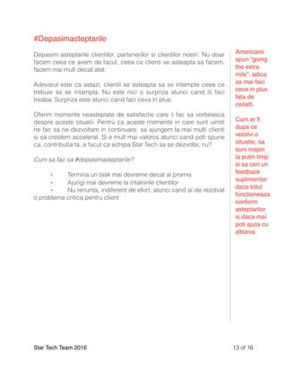 #Depasimasteptarile
Depasim asteptarile clientilor, partenerilor si clientilor nostri. Nu doar
facem ceea ce avem de facut, ceea ce clienti se asteapta sa facem,
facem mai mult decat atat.
Adevarul este ca astazi, clientii se asteapta sa se intample ceea ce
trebuie sa se intampla. Nu este nici o surpriza atunci cand iti faci
treaba. Surpriza este atunci cand faci ceva in plus.
Oferim momente neasteptate de satisfactie care ii fac sa vorbeasca
despre aceste situatii. Pentru ca aceste momente in care sunt uimiti
ne fac sa ne dezvoltam in continuare, sa ajungem la mai multi clienti
si sa crestem accelerat. Si e mult mai valoros atunci cand poti spune
ca, contributia ta, a facut ca echipa Star Tech sa se dezvolte, nu?
Cum sa fac sa #depasimasteptarile?
⁃ Termina un task mai devreme decat ai promis
⁃ Ajungi mai devreme la intalnirile clientilor
⁃ Nu renunta, indiferent de efort, atunci cand ai de rezolvat
o problema critica pentru client
Star Tech Team 2016 of13 16
Americanii
spun “going
the extra
mile”, adica
sa mai faci
ceva in plus
fata de
ceilalti.
Cum ar ﬁ
dupa ce
rezolvi o
situatie, sa
suni inapoi
la putin timp
si sa ceri un
feedback
suplimentar
daca totul
functioneaza
conform
asteptarilor
si daca mai
poti ajuta cu
altceva.
 