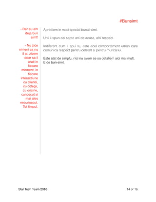 #Bunsimt
Apreciem in mod special bunul-simt.
Unii ii spun cei sapte ani de acasa, altii respect.
Indiferent cum ii spui tu, este acel comportament uman care
comunica respect pentru celelalt si pentru munca lui.
Este atat de simplu, nici nu avem ce sa detaliem aici mai mult.
E de bun-simt.
Star Tech Team 2016 of14 16
- Dar eu am
deja bun
simt!
- Nu zice
nimeni ca nu
il ai, zicem
doar sa il
arati in
ﬁecare
moment, in
ﬁecare
interactiune
cu clientii,
cu colegii,
cu oricine,
cunoscut si
mai ales
necunoscut.
Tot timpul.
 