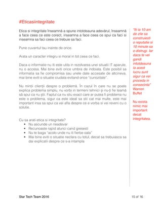 #Eticasiintegritate
Etica si integritate înseamnă a spune intotdeauna adevărul, înseamnă
a face ceea ce este corect, inseamna a face ceea ce spui ca faci si
inseamna sa faci ceea ce trebuie sa faci.
Pune cuvantul tau inainte de orice.
Arata un caracter integru si moral in tot ceea ce faci.
Daca o informatie nu iti este utila in rezolvarea unei situatii IT aparute,
nu o accesa. Mai bine eviti orice umbra de indoiala. Este posibil sa
informatia sa ﬁe compromisa sau unele date accesate de altcineva,
mai bine eviti o situatie ciudata evitand orice “curiozitate”.
Nu minții clienții despre o problemă. În cazul în care nu se poate
explica problema simplu, nu vorbi in termeni tehnici și nu-ți ﬁe teamă
să spui ca nu știi. Faptul ca nu stiu exact care ar putea ﬁ problema nu
este o problema, sigur ca este ideal sa stii cat mai multe, este mai
important insa sa spui ca vei aﬂa despre ce e vorba si vei reveni cu o
solutie.
Cu sa arati etica si integritate?
• Nu ascunde un neadevar
• Recunoaste rapid atunci cand gresesti
• Nu te baga “acolo unde nu iti ﬁerbe oala”
• Mai bine eviti o situatie neclara cu totul, decat sa trebuiasca sa
dai explicatii despre ce s-a intampla
Star Tech Team 2016 of15 16
“Iti ia 10 ani
de zile sa
construiesti
o reputatie si
10 minute sa
o distrugi. Iar
daca te vei
gandi
intotdeauna
la acest
lucru sunt
sigur ca vei
proceda in
consecinta”
Warren
Buffet
Nu exista
nimic mai
important
decat
integritatea.
 