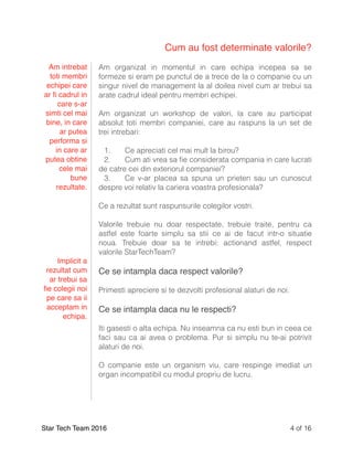 Cum au fost determinate valorile?
Am organizat in momentul in care echipa incepea sa se
formeze si eram pe punctul de a trece de la o companie cu un
singur nivel de management la al doilea nivel cum ar trebui sa
arate cadrul ideal pentru membri echipei.
Am organizat un workshop de valori, la care au participat
absolut toti membri companiei, care au raspuns la un set de
trei intrebari:
1. Ce apreciati cel mai mult la birou?
2. Cum ati vrea sa ﬁe considerata compania in care lucrati
de catre cei din exteriorul companiei?
3. Ce v-ar placea sa spuna un prieten sau un cunoscut
despre voi relativ la cariera voastra profesionala?
Ce a rezultat sunt raspunsurile colegilor vostri.
Valorile trebuie nu doar respectate, trebuie traite, pentru ca
astfel este foarte simplu sa stii ce ai de facut intr-o situatie
noua. Trebuie doar sa te intrebi: actionand astfel, respect
valorile StarTechTeam?
Ce se intampla daca respect valorile?
Primesti apreciere si te dezvolti profesional alaturi de noi.
Ce se intampla daca nu le respecti?
Iti gasesti o alta echipa. Nu inseamna ca nu esti bun in ceea ce
faci sau ca ai avea o problema. Pur si simplu nu te-ai potrivit
alaturi de noi.
O companie este un organism viu, care respinge imediat un
organ incompatibil cu modul propriu de lucru.
Star Tech Team 2016 of4 16
Am intrebat
toti membri
echipei care
ar ﬁ cadrul in
care s-ar
simti cel mai
bine, in care
ar putea
performa si
in care ar
putea obtine
cele mai
bune
rezultate.
Implicit a
rezultat cum
ar trebui sa
ﬁe colegii noi
pe care sa ii
acceptam in
echipa.
 