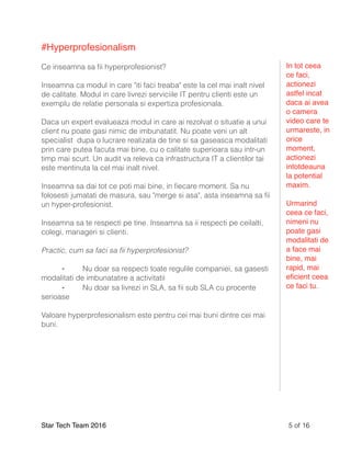 #Hyperprofesionalism
Ce inseamna sa ﬁi hyperprofesionist?
Inseamna ca modul in care "iti faci treaba" este la cel mai inalt nivel
de calitate. Modul in care livrezi serviciile IT pentru clienti este un
exemplu de relatie personala si expertiza profesionala.
Daca un expert evalueaza modul in care ai rezolvat o situatie a unui
client nu poate gasi nimic de imbunatatit. Nu poate veni un alt
specialist dupa o lucrare realizata de tine si sa gaseasca modalitati
prin care putea facuta mai bine, cu o calitate superioara sau intr-un
timp mai scurt. Un audit va releva ca infrastructura IT a clientilor tai
este mentinuta la cel mai inalt nivel.
Inseamna sa dai tot ce poti mai bine, in ﬁecare moment. Sa nu
folosesti jumatati de masura, sau "merge si asa", asta inseamna sa ﬁi
un hyper-profesionist.
Inseamna sa te respecti pe tine. Inseamna sa ii respecti pe ceilalti,
colegi, manageri si clienti.
Practic, cum sa faci sa ﬁi hyperprofesionist?
⁃ Nu doar sa respecti toate regulile companiei, sa gasesti
modalitati de imbunatatire a activitatii
⁃ Nu doar sa livrezi in SLA, sa ﬁi sub SLA cu procente
serioase
Valoare hyperprofesionalism este pentru cei mai buni dintre cei mai
buni.
Star Tech Team 2016 of5 16
In tot ceea
ce faci,
actionezi
astfel incat
daca ai avea
o camera
video care te
urmareste, in
orice
moment,
actionezi
intotdeauna
la potential
maxim.
Urmarind
ceea ce faci,
nimeni nu
poate gasi
modalitati de
a face mai
bine, mai
rapid, mai
eﬁcient ceea
ce faci tu.
 
