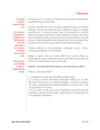#Evolutie
Investe acum in cariera ta. Planiﬁca-ti timp pentru dezvoltarea
ta profesionala si personala.
Fiecare moment pe care il petreci evoluand este un moment
castigat. Fiecare moment pe care il petreci la tigari cu colegii
neproductivi, in discutii scurte care se transforma in discutii
lungi pe subiecte efemere, micile intarzieri in pauza de masa
sau la program, toate se aduna si sunt mari penalizari pe care
le pui in calea dezvoltarii tale profesionale. Sunt cartonase rosii
pe care le acumulezi si care devin importante mai tarziu.
Citeste articole si documentatii, urmeaza cursuri online,
urmareste programe de certiﬁcare.
Alege cu grija ceea ce inveti astfel incat sa ﬁe aliniat cu
activitatea pe care o desfasori sau cu planurile tale de viitor, nu
investi intr-o tehnologie care nu are viitor.
Atentie, mai important decat ceea ce stii este ceea ce aplici.
Practic, cum sa evoluez?
1. Urmareste un plan de dezvoltare profesionala.
2. La baza oricarei dezvoltari personale trebuie sa se aﬂe
Secretele Succesului, a lui Dale Carnegie - o carte cu principii
de viata, recomandata de Warren Buffet si in ﬁecare an in Top
10 carti New York Times
3. Fii la curent cu tot ceea ce se intampla in domeniul tau de
activitate, citeste documentatii, aboneaza-te la news-feed-uri
si newsletter-e relevante
Star Tech Team 2016 of6 16
Fii astazi
mai bun
decat ai fost
ieri.
1% mai bun
in ﬁecare zi,
inseamna in
365 de zile
sa ﬁi de
aproape 7
ori mai bun
la ﬁnalul
unui an de
zile.
Toti cei care
sunt astazi
in top au
inceput de la
baza.
 