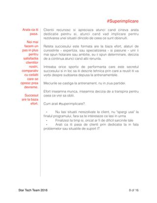 #Superimplicare
Clientii recunosc si apreciaza atunci cand cineva arata
dedicatie pentru ei, atunci cand vad implicare pentru
rezolvarea unei situatii dincolo de ceea ce sunt obisnuiti.
Reteta succesului este formata are la baza efort, alaturi de
cunostinte - expertiza, sau specializarea - si pasiune - unii ii
mai spun hotarare sau ambitie, eu ii spun determinare, decizia
de a continua atunci cand altii renunta.
Intreaba orice sportiv de performanta care este secretul
succesului si in loc sa iti descrie tehnica prin care a reusit iti va
vorbi despre sudoarea depusa la antrenamentele.
Meciurile se castiga la antrenament, nu in ziua partidei.
Efort inseamna munca, inseamna decizia de a transpira pentru
ceea ce vrei sa obtii.
Cum arati #superimplicare?
⁃ Nu lasi situatii nerezolvate la client, nu "spargi usa" la
ﬁnalul programului, fara sa te intereseze ce lasi in urma
⁃ Finalizezi la timp si, oricat ar ﬁ de diﬁcil sarcinile tale
⁃ Arati ca iti pasa de clienti prin dedicatia ta in fata
problemelor sau situatiile de suport IT
Star Tech Team 2016 of8 16
Arata ca iti
pasa.
Noi mai
facem un
pas in plus
pentru
satisfactia
clientilor
nostri,
comparativ
cu ceilalti
care se
opresc prea
devreme.
Succesul
are la baza
efort.
 