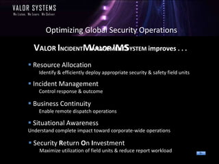 Optimizing Global Security Operations

  VALOR INCIDENTMANAGEMENTSYSTEM improves . . .
                 VALOR IMS
 Resource Allocation
    Identify & efficiently deploy appropriate security & safety field units

 Incident Management
    Control response & outcome

 Business Continuity
    Enable remote dispatch operations

 Situational Awareness
Understand complete impact toward corporate-wide operations

 Security Return On Investment
    Maximize utilization of field units & reduce report workload
 