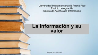 Universidad Interamericana de Puerto Rico
Recinto de Aguadilla
Centro de Acceso a la Información
La información y su
valor
Adaptado por: Lizzie Colón
 