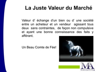 La Juste Valeur du Marché

Valeur d’ échange d’un bien ou d’ une société
entre un acheteur et un vendeur agissant tous
deux sans contraintes, de façon non compulsive
et ayant une bonne connaissance des faits y
afférant.


Un Beau Comte de Fée!
 