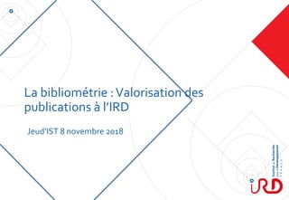 La bibliométrie :Valorisation des
publications à l’IRD
Jeud’IST 8 novembre 2018
 