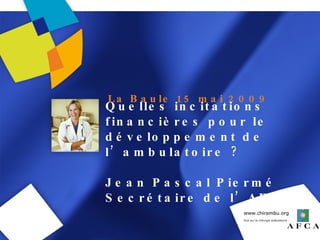 Quelles incitations financières pour le développement de l’ambulatoire ? Jean Pascal Piermé Secrétaire de l’AFCA La Baule 15 mai 2009 