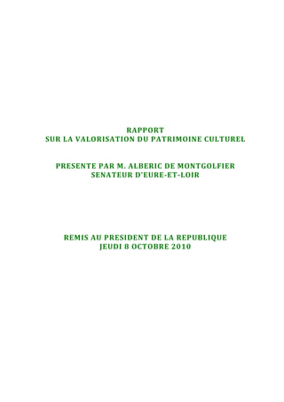 RAPPORT
SUR LA VALORISATION DU PATRIMOINE CULTUREL
PRESENTE PAR M. ALBERIC DE MONTGOLFIER
SENATEUR D’EURE-ET-LOIR
REMIS AU PRESIDENT DE LA REPUBLIQUE
JEUDI 8 OCTOBRE 2010
 