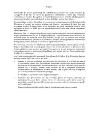 Rapport
- 2 -
Depuis la fin des années quatre-vingt-dix, l’effort financier consacré par l’État à la mission de
sauvegarde et de mise en valeur du patrimoine architectural a connu des évolutions
contrastées, en fonction du degré de contrainte financière et des priorités affichées par les
ministres de la culture successifs dans la gestion du budget qui leur était alloué.
Constatant l’état sanitaire dégradé de nos monuments, la décision prise par le Président de la
République d’engager les moyens juridiques et financiers permettant de faire face aux
principaux besoins de préservation et de protection de notre patrimoine protégé s’est
notamment traduite, en 2010, par une augmentation significative des crédits budgétaires
affectés à cette fin.
Néanmoins, face à la nécessité de préserver ce patrimoine, et dans un contexte budgétaire qui
ne peut que rester contraint sur le moyen-long terme, l’enjeu fondamental est de trouver de
nouvelles voies, de nouveaux outils pour susciter, lorsque cela est possible, une activité
économiquement viable, une source de revenus de nature à sortir le patrimoine monumental
d’une posture passive. Telle est la vocation de la présente mission.
Pour ce faire, il est nécessaire à la fois de comprendre l’économie du secteur, afin de pouvoir
disposer des indicateurs adéquats pour mesurer les besoins et estimer la pertinence des
choix budgétaires, mais aussi de permettre l’émergence de projets novateurs, notamment
associant acteurs privés à une propriété publique, ainsi que de favoriser l’appropriation par
le public de ce patrimoine.
La présente mission répond à la demande formulée par le Président de la République dans sa
lettre de mission du 23 mars 2010, qui vise à :
Dresser le bilan de la politique de valorisation du patrimoine de la France, au regard
d’exemples étrangers, mais également en prenant en considération les initiatives déjà
lancées par le Gouvernement. De nombreux travaux ont déjà été menés en ce sens : la
mission les a analysés, éclairés voire critiqués, et les a complétés d’exemples
internationaux et d’expériences d’autres acteurs, tant au plan national ou régional
qu’au niveau même des monuments protégés.
C’est l’objet de la première partie du présent rapport ;
Formuler des propositions sur de nouvelles pistes et actions, concrètes et
opérationnelles, pour faire « mieux vivre » ce patrimoine, quels qu’en soient les
propriétaires, quels que soient les acteurs de sa gestion ou de son financement, quelle
qu’en soit l’usage.
Ces propositions sont développées dans la seconde partie du présent rapport.
 