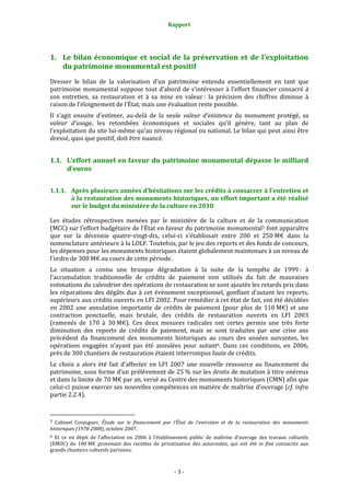 Rapport
- 3 -
1. Le bilan économique et social de la préservation et de l’exploitation
du patrimoine monumental est positif
Dresser le bilan de la valorisation d’un patrimoine entendu essentiellement en tant que
patrimoine monumental suppose tout d’abord de s’intéresser à l’effort financier consacré à
son entretien, sa restauration et à sa mise en valeur : la précision des chiffres diminue à
raison de l’éloignement de l’État, mais une évaluation reste possible.
Il s’agit ensuite d’estimer, au-delà de la seule valeur d’existence du monument protégé, sa
valeur d’usage, les retombées économiques et sociales qu’il génère, tant au plan de
l’exploitation du site lui-même qu’au niveau régional ou national. Le bilan qui peut ainsi être
dressé, quoi que positif, doit être nuancé.
1.1. L’effort annuel en faveur du patrimoine monumental dépasse le milliard
d’euros
1.1.1. Après plusieurs années d’hésitations sur les crédits à consacrer à l’entretien et
à la restauration des monuments historiques, un effort important a été réalisé
sur le budget du ministère de la culture en 2010
Les études rétrospectives menées par le ministère de la culture et de la communication
(MCC) sur l’effort budgétaire de l’État en faveur du patrimoine monumental5 font apparaître
que sur la décennie quatre-vingt-dix, celui-ci s’établissait entre 200 et 250 M€ dans la
nomenclature antérieure à la LOLF. Toutefois, par le jeu des reports et des fonds de concours,
les dépenses pour les monuments historiques étaient globalement maintenues à un niveau de
l’ordre de 300 M€ au cours de cette période.
La situation a connu une brusque dégradation à la suite de la tempête de 1999 : à
l’accumulation traditionnelle de crédits de paiement non utilisés du fait de mauvaises
estimations du calendrier des opérations de restauration se sont ajoutés les retards pris dans
les réparations des dégâts dus à cet évènement exceptionnel, gonflant d’autant les reports,
supérieurs aux crédits ouverts en LFI 2002. Pour remédier à cet état de fait, ont été décidées
en 2002 une annulation importante de crédits de paiement (pour plus de 110 M€) et une
contraction ponctuelle, mais brutale, des crédits de restauration ouverts en LFI 2003
(ramenés de 170 à 30 M€). Ces deux mesures radicales ont certes permis une très forte
diminution des reports de crédits de paiement, mais se sont traduites par une crise ans
précédent du financement des monuments historiques au cours des années suivantes, les
opérations engagées n’ayant pas été annulées pour autant6. Dans ces conditions, en 2006,
près de 300 chantiers de restauration étaient interrompus faute de crédits.
Le choix a alors été fait d’affecter en LFI 2007 une nouvelle ressource au financement du
patrimoine, sous forme d’un prélèvement de 25 % sur les droits de mutation à titre onéreux
et dans la limite de 70 M€ par an, versé au Centre des monuments historiques (CMN) afin que
celui-ci puisse exercer ses nouvelles compétences en matière de maîtrise d’ouvrage (cf. infra
partie 2.2.4).
5 Cabinet Conjuguer, Étude sur le financement par l’État de l’entretien et de la restauration des monuments
historiques (1978-2008), octobre 2007.
6 Et ce en dépit de l’affectation en 2006 à l’établissement public de maîtrise d’ouvrage des travaux culturels
(EMOC) de 100 M€ provenant des recettes de privatisation des autoroutes, qui ont été in fine consacrés aux
grands chantiers culturels parisiens.
 
